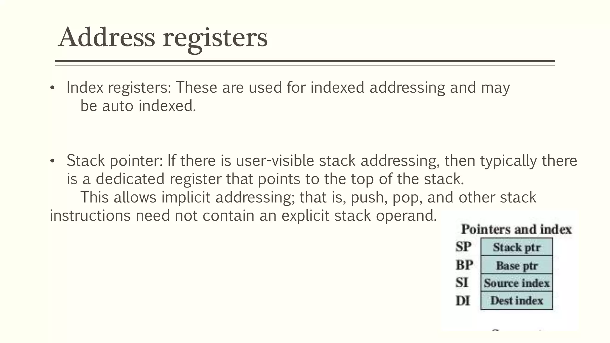 Address registers
• Index registers: These are used for indexed addressing and may
be auto indexed.
• Stack pointer: If there is user-visible stack addressing, then typically there
is a dedicated register that points to the top of the stack.
This allows implicit addressing; that is, push, pop, and other stack
instructions need not contain an explicit stack operand.
 