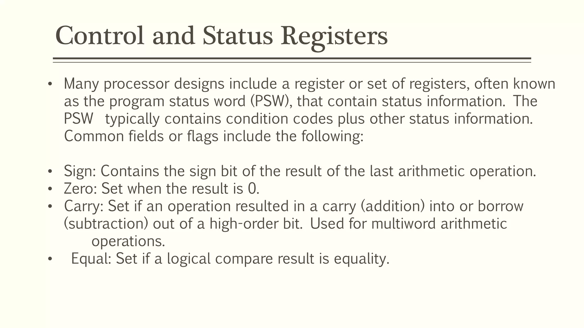 Control and Status Registers
• Many processor designs include a register or set of registers, often known
as the program status word (PSW), that contain status information. The
PSW typically contains condition codes plus other status information.
Common fields or flags include the following:
• Sign: Contains the sign bit of the result of the last arithmetic operation.
• Zero: Set when the result is 0.
• Carry: Set if an operation resulted in a carry (addition) into or borrow
(subtraction) out of a high-order bit. Used for multiword arithmetic
operations.
• Equal: Set if a logical compare result is equality.
 