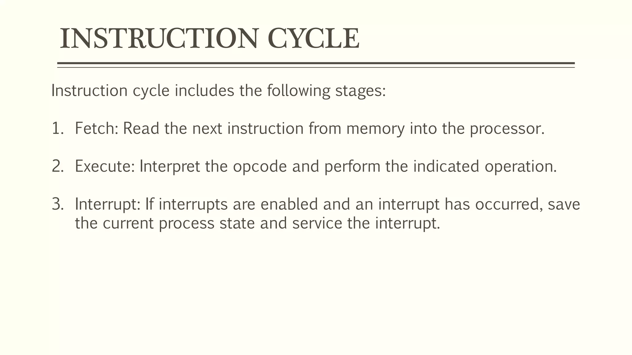 INSTRUCTION CYCLE
Instruction cycle includes the following stages:
1. Fetch: Read the next instruction from memory into the processor.
2. Execute: Interpret the opcode and perform the indicated operation.
3. Interrupt: If interrupts are enabled and an interrupt has occurred, save
the current process state and service the interrupt.
 