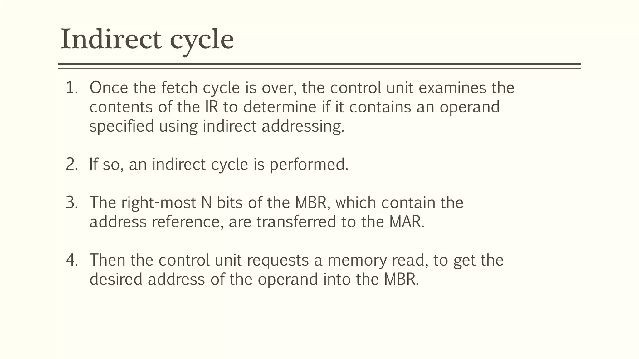 Indirect cycle
1. Once the fetch cycle is over, the control unit examines the
contents of the IR to determine if it contains an operand
specified using indirect addressing.
2. If so, an indirect cycle is performed.
3. The right-most N bits of the MBR, which contain the
address reference, are transferred to the MAR.
4. Then the control unit requests a memory read, to get the
desired address of the operand into the MBR.
 
