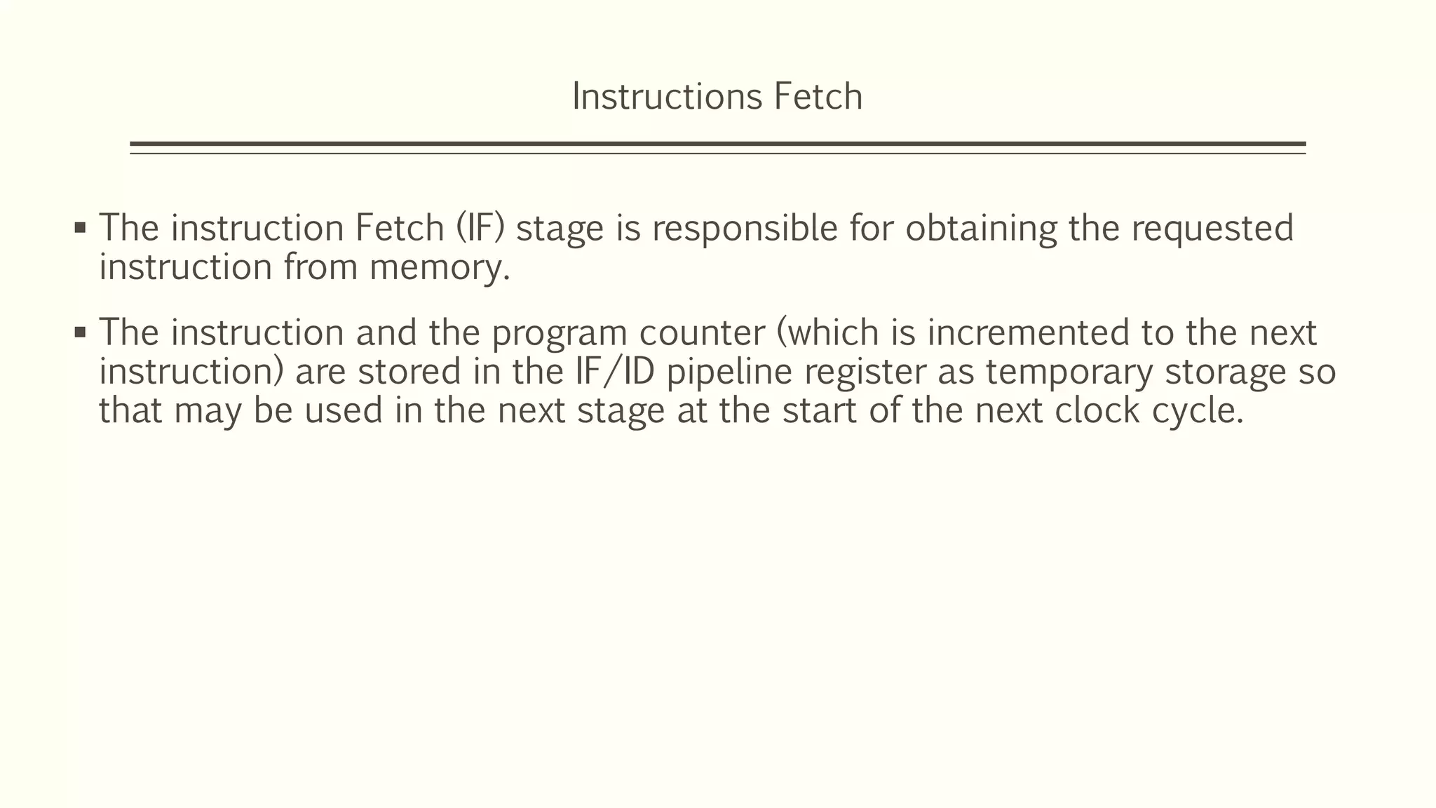 Instructions Fetch
 The instruction Fetch (IF) stage is responsible for obtaining the requested
instruction from memory.
 The instruction and the program counter (which is incremented to the next
instruction) are stored in the IF/ID pipeline register as temporary storage so
that may be used in the next stage at the start of the next clock cycle.
 