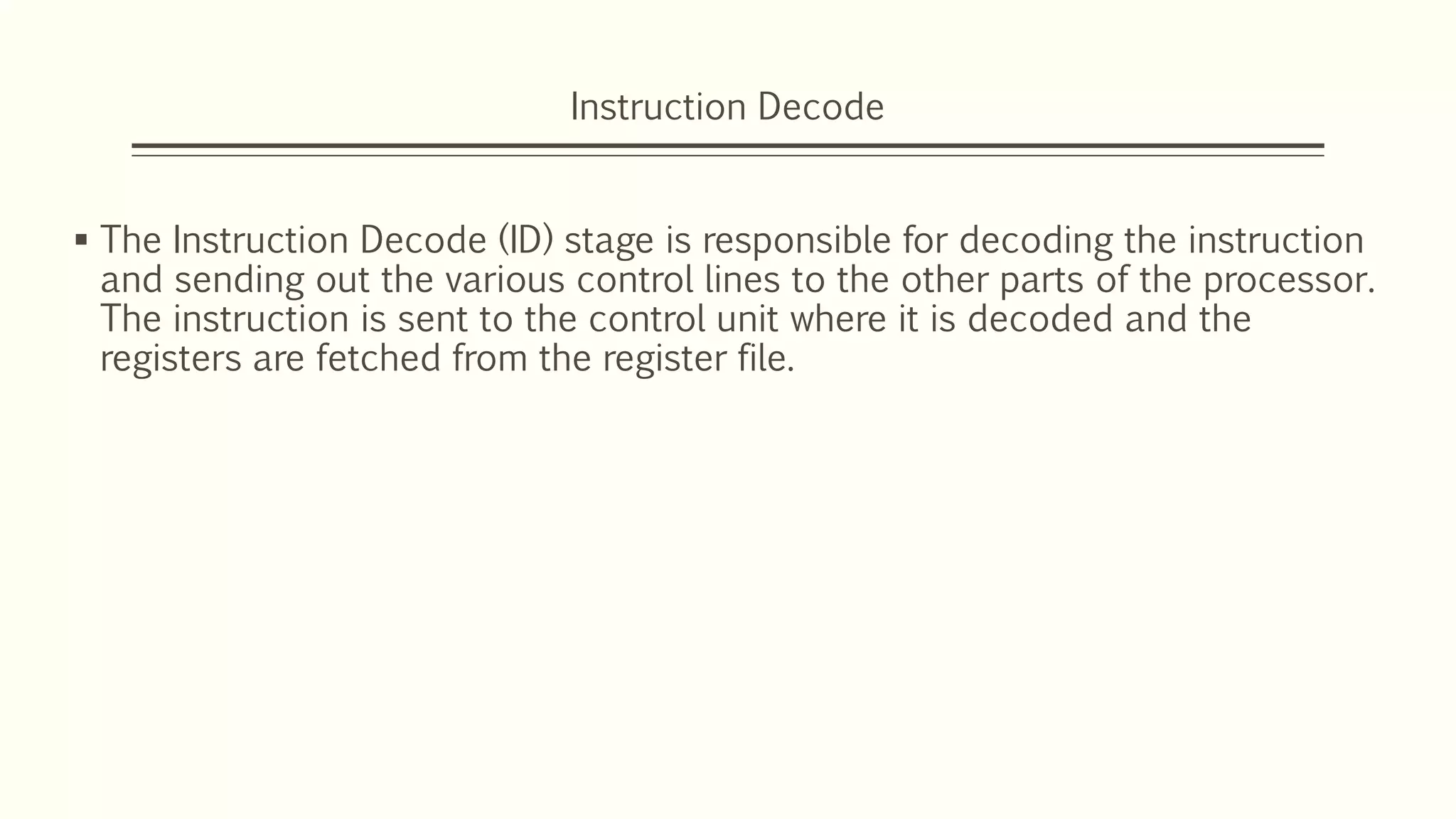 Instruction Decode
 The Instruction Decode (ID) stage is responsible for decoding the instruction
and sending out the various control lines to the other parts of the processor.
The instruction is sent to the control unit where it is decoded and the
registers are fetched from the register file.
 