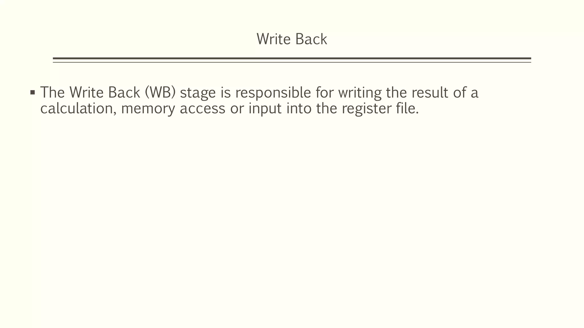 Write Back
 The Write Back (WB) stage is responsible for writing the result of a
calculation, memory access or input into the register file.
 