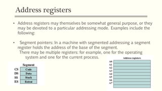 Address registers
• Address registers may themselves be somewhat general purpose, or they
may be devoted to a particular addressing mode. Examples include the
following:
• Segment pointers: In a machine with segmented addressing a segment
register holds the address of the base of the segment.
There may be multiple registers: for example, one for the operating
system and one for the current process.
 