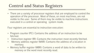 Control and Status Registers
• There are a variety of processor registers that are employed to control the
operation of the processor. Most of these, on most machines, are not
visible to the user. Some of them may be visible to machine instructions
executed in a control or operating system mode.
Four registers are essential to instruction execution:
• Program counter (PC): Contains the address of an instruction to be
fetched.
• Instruction register (IR): Contains the instruction most recently fetched.
• Memory address register (MAR): Contains the address of a location in
memory.
• Memory buffer register (MBR): Contains a word of data to be written to
memory or the word most recently read.
 