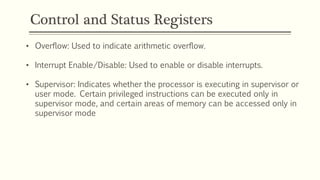 Control and Status Registers
• Overflow: Used to indicate arithmetic overflow.
• Interrupt Enable/Disable: Used to enable or disable interrupts.
• Supervisor: Indicates whether the processor is executing in supervisor or
user mode. Certain privileged instructions can be executed only in
supervisor mode, and certain areas of memory can be accessed only in
supervisor mode
 