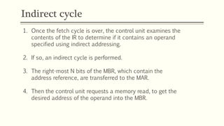 Indirect cycle
1. Once the fetch cycle is over, the control unit examines the
contents of the IR to determine if it contains an operand
specified using indirect addressing.
2. If so, an indirect cycle is performed.
3. The right-most N bits of the MBR, which contain the
address reference, are transferred to the MAR.
4. Then the control unit requests a memory read, to get the
desired address of the operand into the MBR.
 