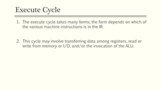 Execute Cycle
1. The execute cycle takes many forms; the form depends on which of
the various machine instructions is in the IR.
2. This cycle may involve transferring data among registers, read or
write from memory or I/O, and/or the invocation of the ALU.
 