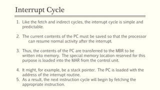 Interrupt Cycle
1. Like the fetch and indirect cycles, the interrupt cycle is simple and
predictable.
2. The current contents of the PC must be saved so that the processor
can resume normal activity after the interrupt.
3. Thus, the contents of the PC are transferred to the MBR to be
written into memory. The special memory location reserved for this
purpose is loaded into the MAR from the control unit.
4. It might, for example, be a stack pointer. The PC is loaded with the
address of the interrupt routine.
5. As a result, the next instruction cycle will begin by fetching the
appropriate instruction.
 