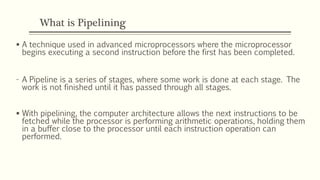 What is Pipelining
 A technique used in advanced microprocessors where the microprocessor
begins executing a second instruction before the first has been completed.
- A Pipeline is a series of stages, where some work is done at each stage. The
work is not finished until it has passed through all stages.
 With pipelining, the computer architecture allows the next instructions to be
fetched while the processor is performing arithmetic operations, holding them
in a buffer close to the processor until each instruction operation can
performed.
 