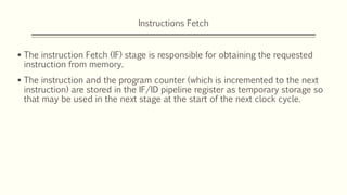 Instructions Fetch
 The instruction Fetch (IF) stage is responsible for obtaining the requested
instruction from memory.
 The instruction and the program counter (which is incremented to the next
instruction) are stored in the IF/ID pipeline register as temporary storage so
that may be used in the next stage at the start of the next clock cycle.
 