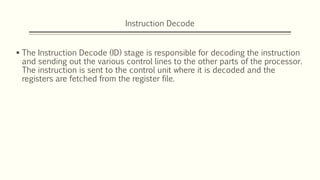 Instruction Decode
 The Instruction Decode (ID) stage is responsible for decoding the instruction
and sending out the various control lines to the other parts of the processor.
The instruction is sent to the control unit where it is decoded and the
registers are fetched from the register file.
 