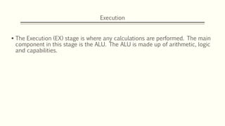 Execution
 The Execution (EX) stage is where any calculations are performed. The main
component in this stage is the ALU. The ALU is made up of arithmetic, logic
and capabilities.
 