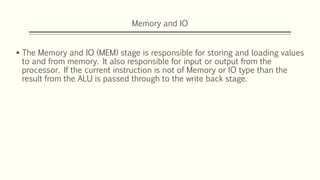 Memory and IO
 The Memory and IO (MEM) stage is responsible for storing and loading values
to and from memory. It also responsible for input or output from the
processor. If the current instruction is not of Memory or IO type than the
result from the ALU is passed through to the write back stage.
 