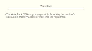 Write Back
 The Write Back (WB) stage is responsible for writing the result of a
calculation, memory access or input into the register file.
 