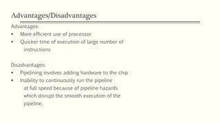 Advantages/Disadvantages
Advantages:
 More efficient use of processor
 Quicker time of execution of large number of
instructions
Disadvantages:
 Pipelining involves adding hardware to the chip
 Inability to continuously run the pipeline
at full speed because of pipeline hazards
which disrupt the smooth execution of the
pipeline.
 