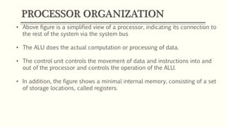 PROCESSOR ORGANIZATION
• Above figure is a simplified view of a processor, indicating its connection to
the rest of the system via the system bus
• The ALU does the actual computation or processing of data.
• The control unit controls the movement of data and instructions into and
out of the processor and controls the operation of the ALU.
• In addition, the figure shows a minimal internal memory, consisting of a set
of storage locations, called registers.
 