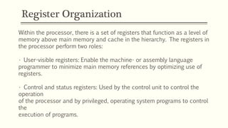 Register Organization
Within the processor, there is a set of registers that function as a level of
memory above main memory and cache in the hierarchy. The registers in
the processor perform two roles:
• User-visible registers: Enable the machine- or assembly language
programmer to minimize main memory references by optimizing use of
registers.
• Control and status registers: Used by the control unit to control the
operation
of the processor and by privileged, operating system programs to control
the
execution of programs.
 