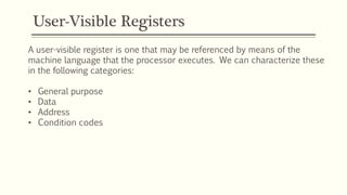User-Visible Registers
A user-visible register is one that may be referenced by means of the
machine language that the processor executes. We can characterize these
in the following categories:
• General purpose
• Data
• Address
• Condition codes
 