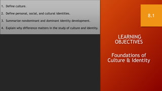 LEARNING
OBJECTIVES
Foundations of
Culture & Identity
1. Define culture.
2. Define personal, social, and cultural identities.
3. Summarize nondominant and dominant identity development.
4. Explain why difference matters in the study of culture and identity.
8.1
 