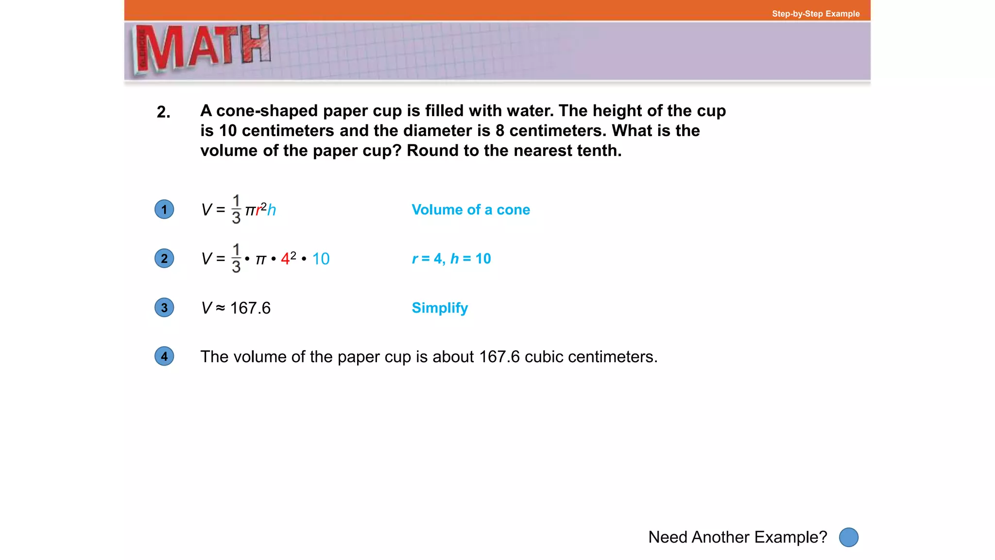 1
Need Another Example?
2
3
4
Step-by-Step Example
2. A cone-shaped paper cup is filled with water. The height of the cup
is 10 centimeters and the diameter is 8 centimeters. What is the
volume of the paper cup? Round to the nearest tenth.
V = πr2h Volume of a cone
r = 4, h = 10
V ≈ 167.6 Simplify
The volume of the paper cup is about 167.6 cubic centimeters.
V = • π • 42 • 10
 