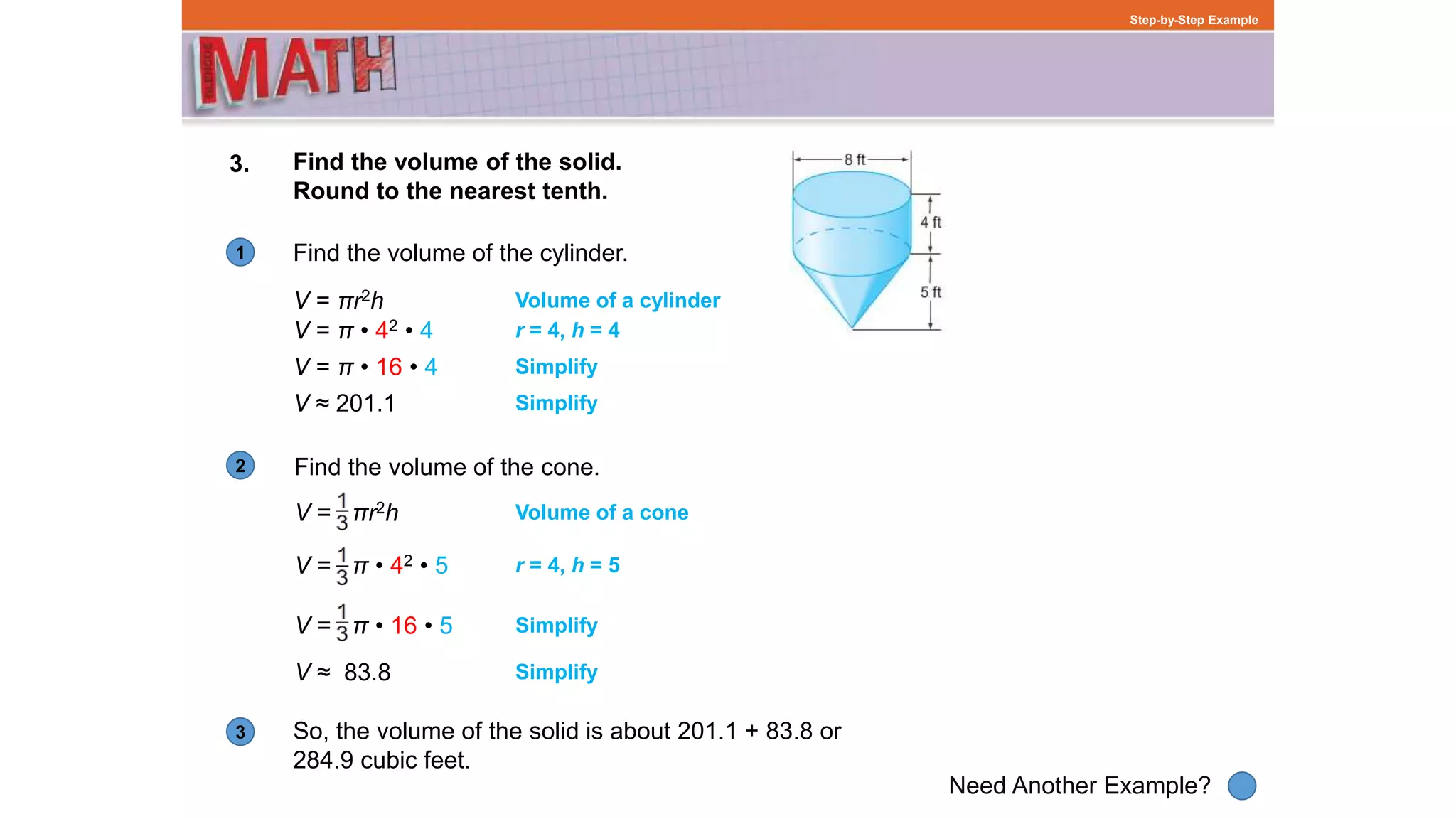 1
Need Another Example?
2
3
Step-by-Step Example
3. Find the volume of the solid.
Round to the nearest tenth.
Find the volume of the cylinder.
Volume of a cylinder
So, the volume of the solid is about 201.1 + 83.8 or
284.9 cubic feet.
Find the volume of the cone.
Volume of a cone
V = π • 42 • 4
V = π • 16 • 4
V ≈ 201.1
V = πr2h
r = 4, h = 4
Simplify
Simplify
V = πr2h
V = π • 42 • 5
V = π • 16 • 5
V ≈ 83.8
r = 4, h = 5
Simplify
Simplify
 