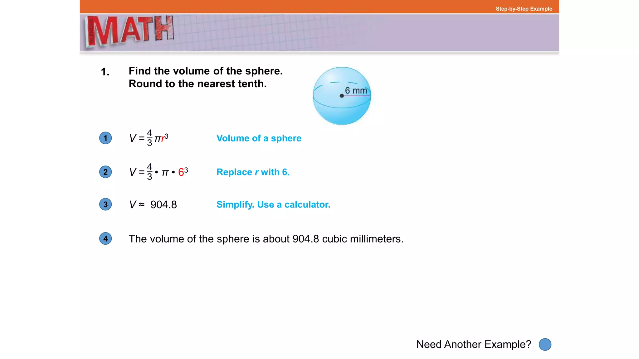 1
Need Another Example?
2
3
4
Step-by-Step Example
1. Find the volume of the sphere.
Round to the nearest tenth.
V = πr3
The volume of the sphere is about 904.8 cubic millimeters.
Volume of a sphere
V = • • π • 63 Replace r with 6.
V ≈ 904.8 Simplify. Use a calculator.
 