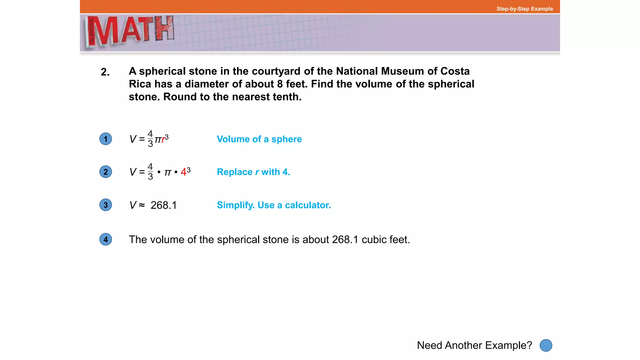 1
Need Another Example?
2
3
4
Step-by-Step Example
2. A spherical stone in the courtyard of the National Museum of Costa
Rica has a diameter of about 8 feet. Find the volume of the spherical
stone. Round to the nearest tenth.
The volume of the spherical stone is about 268.1 cubic feet.
Volume of a sphere
Replace r with 4.
V ≈ 268.1 Simplify. Use a calculator.
V = • π • 43
V = πr3
 