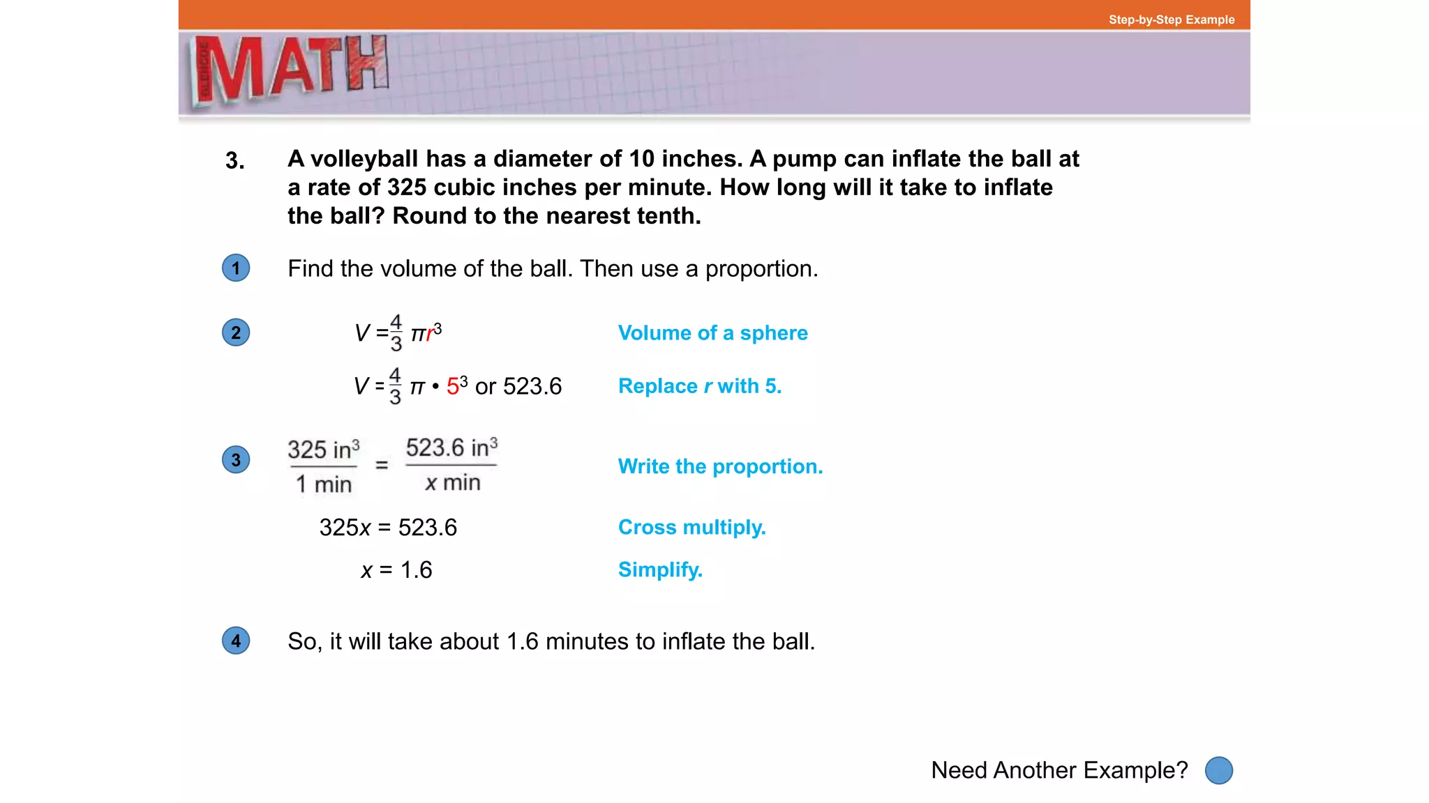 1
Need Another Example?
2
3
4
Step-by-Step Example
3. A volleyball has a diameter of 10 inches. A pump can inflate the ball at
a rate of 325 cubic inches per minute. How long will it take to inflate
the ball? Round to the nearest tenth.
Find the volume of the ball. Then use a proportion.
Volume of a sphere
V = π • 53 or 523.6 Replace r with 5.
325x = 523.6 Cross multiply.
x = 1.6 Simplify.
Write the proportion.
So, it will take about 1.6 minutes to inflate the ball.
V = πr3
 