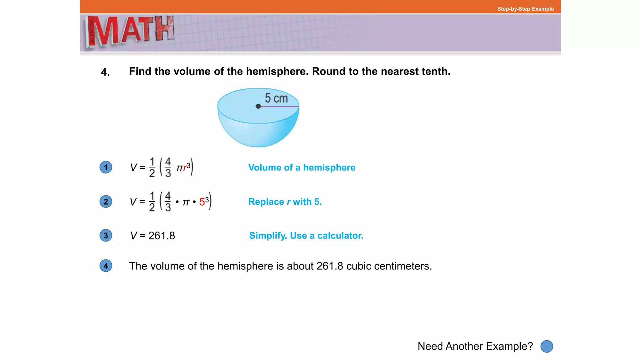 1
Need Another Example?
2
3
4
Step-by-Step Example
4. Find the volume of the hemisphere. Round to the nearest tenth.
V = πr3 Volume of a hemisphere
V = • π • 53 Replace r with 5.
V ≈ 261.8 Simplify. Use a calculator.
The volume of the hemisphere is about 261.8 cubic centimeters.
 