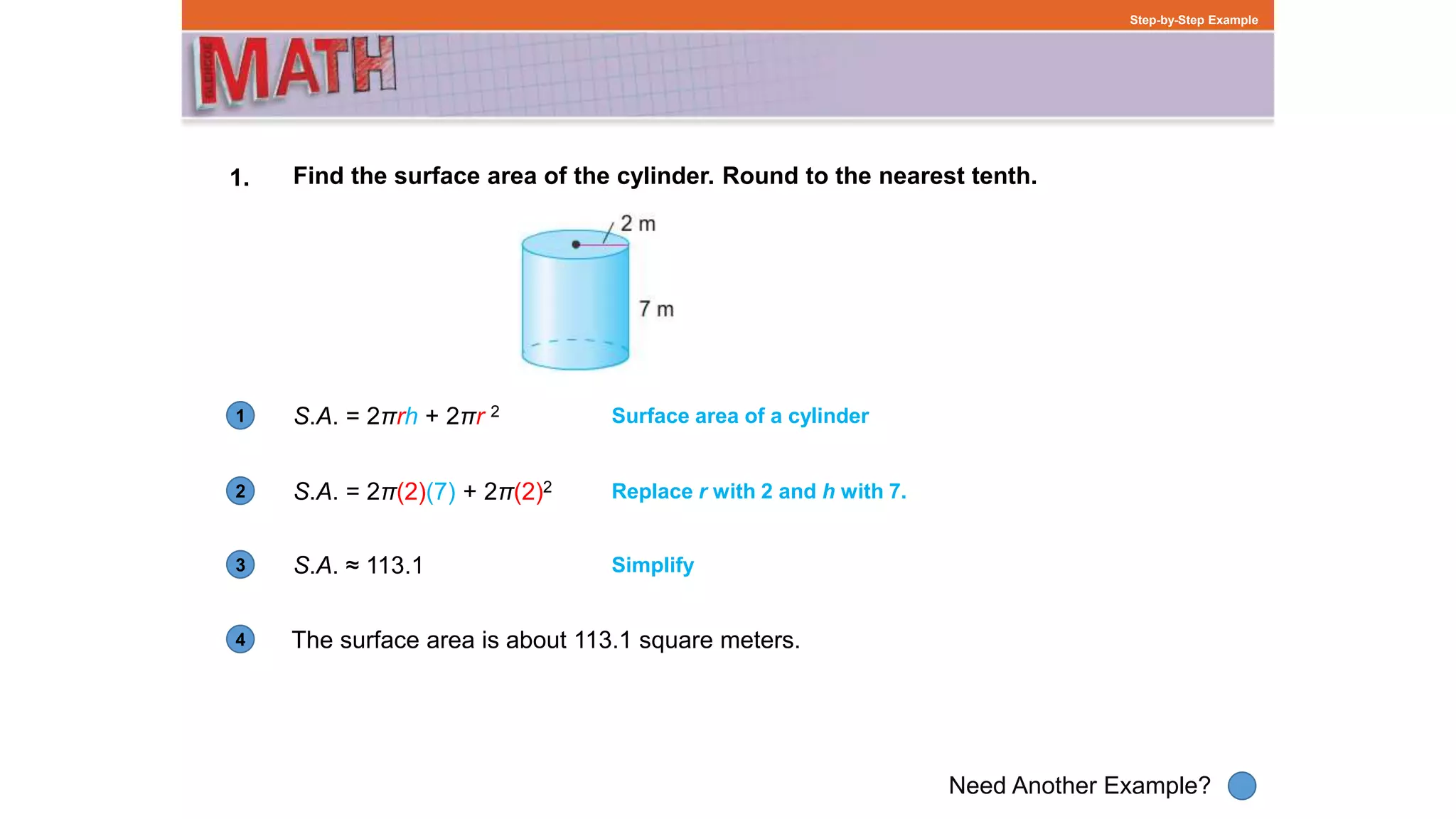 1
Need Another Example?
2
3
4
Step-by-Step Example
1. Find the surface area of the cylinder. Round to the nearest tenth.
S.A. = 2πrh + 2πr 2
The surface area is about 113.1 square meters.
Surface area of a cylinder
S.A. = 2π(2)(7) + 2π(2)2 Replace r with 2 and h with 7.
S.A. ≈ 113.1 Simplify
 