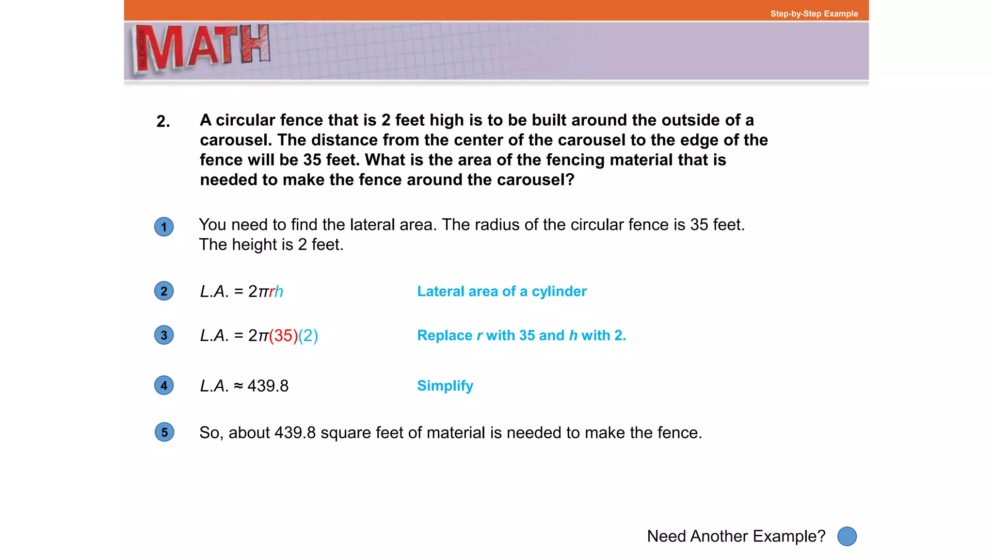 1
Need Another Example?
2
3
4
Step-by-Step Example
2. A circular fence that is 2 feet high is to be built around the outside of a
carousel. The distance from the center of the carousel to the edge of the
fence will be 35 feet. What is the area of the fencing material that is
needed to make the fence around the carousel?
L.A. = 2πrh
You need to find the lateral area. The radius of the circular fence is 35 feet.
The height is 2 feet.
Lateral area of a cylinder
L.A. = 2π(35)(2) Replace r with 35 and h with 2.
L.A. ≈ 439.8 Simplify
5 So, about 439.8 square feet of material is needed to make the fence.
 