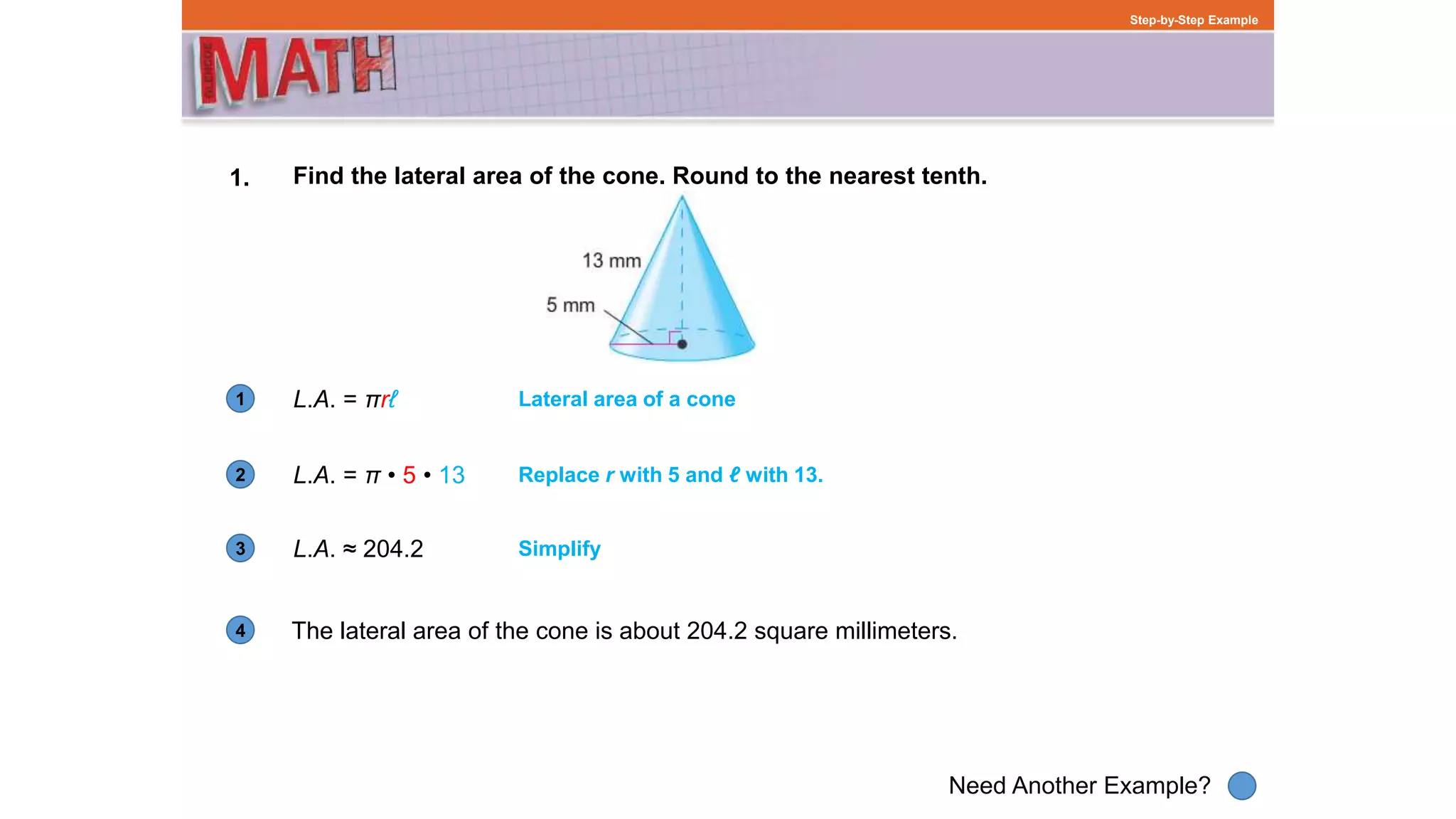 1
Need Another Example?
2
3
4
Step-by-Step Example
1. Find the lateral area of the cone. Round to the nearest tenth.
L.A. = πrℓ
The lateral area of the cone is about 204.2 square millimeters.
Lateral area of a cone
L.A. = π • 5 • 13 Replace r with 5 and ℓ with 13.
L.A. ≈ 204.2 Simplify
 
