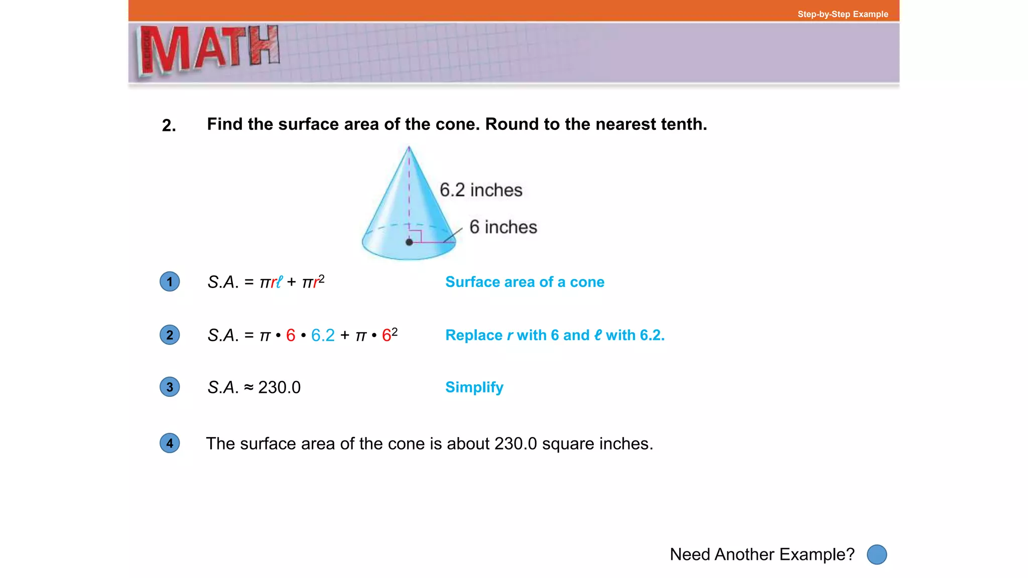 1
Need Another Example?
2
3
4
Step-by-Step Example
2. Find the surface area of the cone. Round to the nearest tenth.
S.A. = πrℓ + πr2
The surface area of the cone is about 230.0 square inches.
Surface area of a cone
S.A. = π • 6 • 6.2 + π • 62 Replace r with 6 and ℓ with 6.2.
S.A. ≈ 230.0 Simplify
 