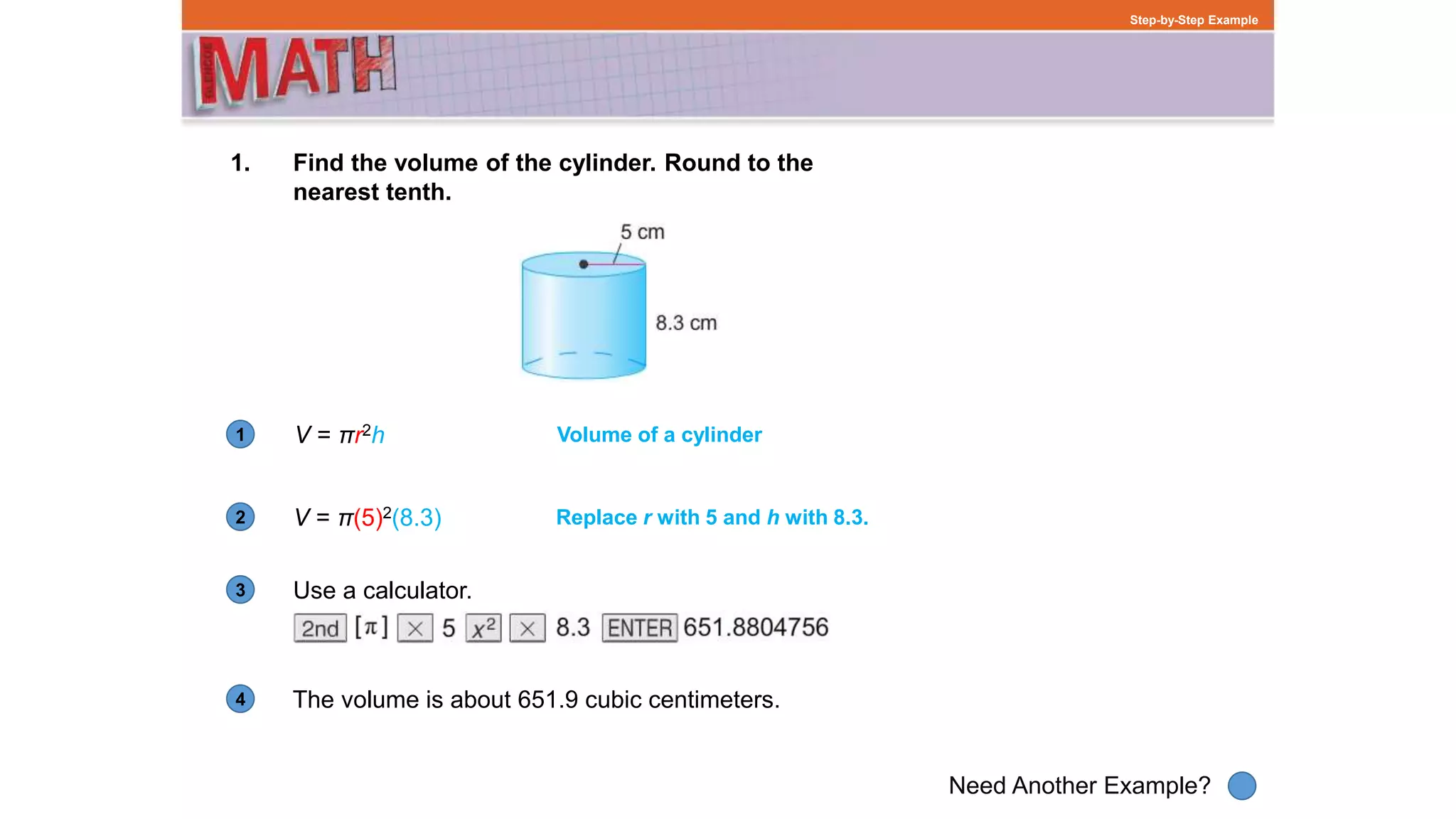 1
Need Another Example?
2
3
4
Step-by-Step Example
1. Find the volume of the cylinder. Round to the
nearest tenth.
V = πr2h Volume of a cylinder
V = π(5)2(8.3) Replace r with 5 and h with 8.3.
Use a calculator.
The volume is about 651.9 cubic centimeters.
 