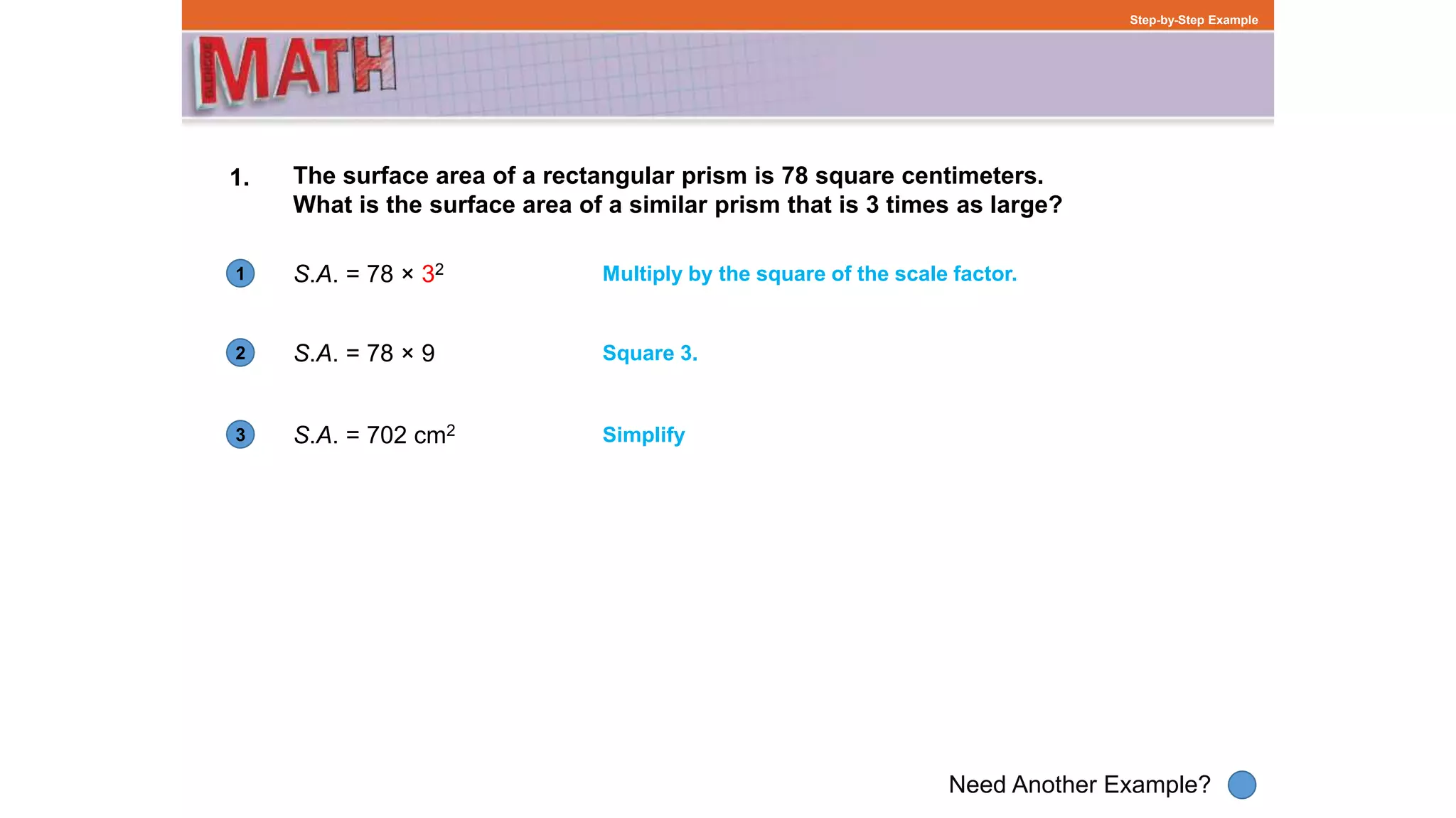 1
Need Another Example?
2
3
Step-by-Step Example
1. The surface area of a rectangular prism is 78 square centimeters.
What is the surface area of a similar prism that is 3 times as large?
S.A. = 78 × 32 Multiply by the square of the scale factor.
S.A. = 78 × 9 Square 3.
S.A. = 702 cm2 Simplify
 