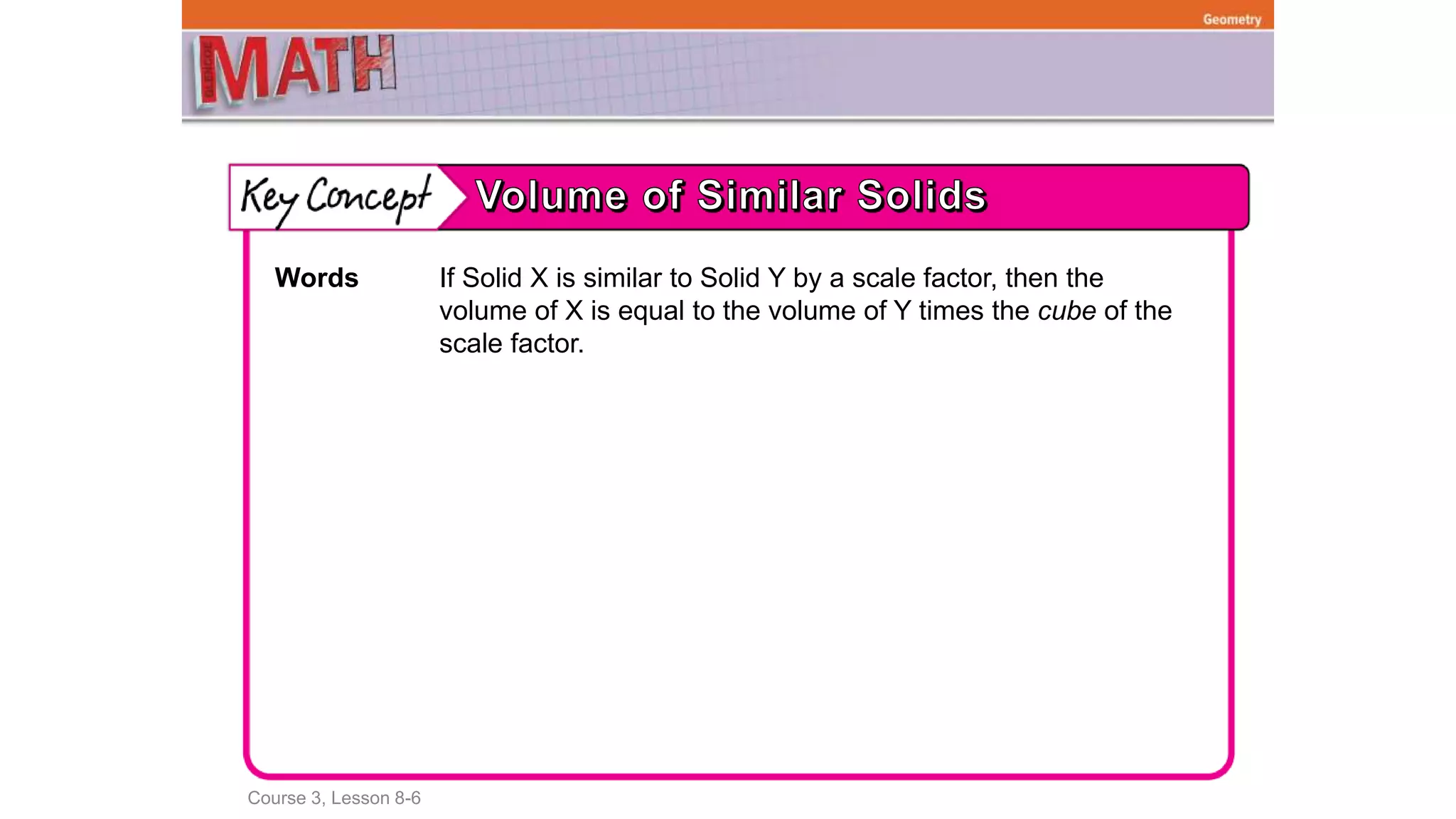 Course 3, Lesson 8-6
Geometry
Words If Solid X is similar to Solid Y by a scale factor, then the
volume of X is equal to the volume of Y times the cube of the
scale factor.
 