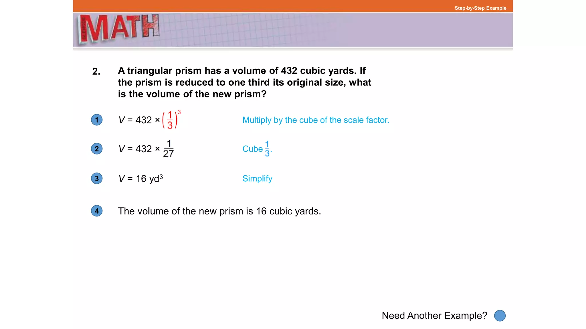1
Need Another Example?
2
3
4
Step-by-Step Example
2. A triangular prism has a volume of 432 cubic yards. If
the prism is reduced to one third its original size, what
is the volume of the new prism?
V = 432 × Multiply by the cube of the scale factor.
V = 432 ×
V = 16 yd3 Simplify
The volume of the new prism is 16 cubic yards.
Cube .
 