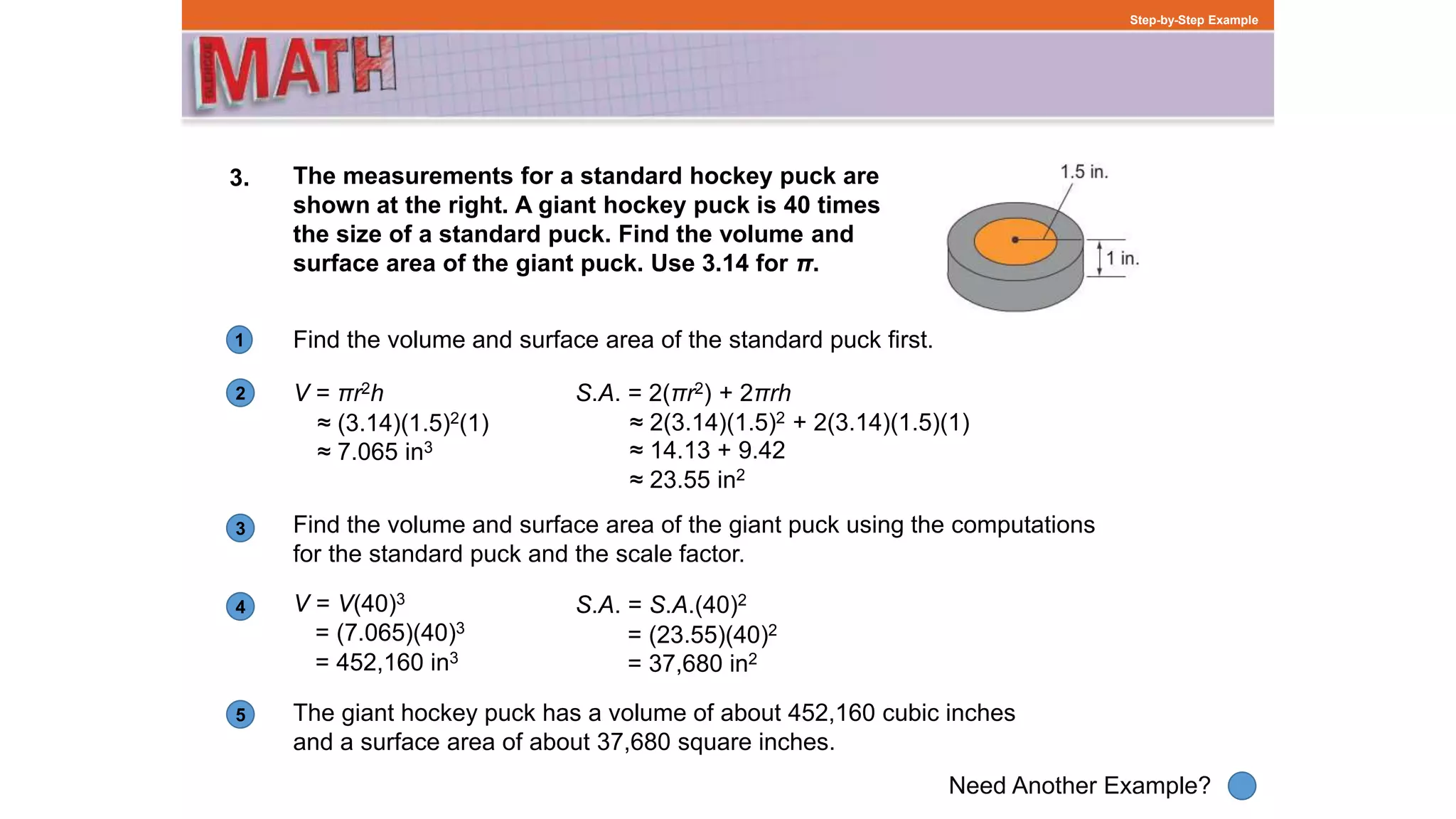 1
Need Another Example?
2
3
4
5
Step-by-Step Example
3. The measurements for a standard hockey puck are
shown at the right. A giant hockey puck is 40 times
the size of a standard puck. Find the volume and
surface area of the giant puck. Use 3.14 for π.
Find the volume and surface area of the standard puck first.
V = πr2h
Find the volume and surface area of the giant puck using the computations
for the standard puck and the scale factor.
V = V(40)3
S.A. = S.A.(40)2
The giant hockey puck has a volume of about 452,160 cubic inches
and a surface area of about 37,680 square inches.
= (7.065)(40)3
= 452,160 in3
≈ (3.14)(1.5)2(1)
≈ 7.065 in3
= (23.55)(40)2
= 37,680 in2
S.A. = 2(πr2) + 2πrh
≈ 14.13 + 9.42
≈ 23.55 in2
≈ 2(3.14)(1.5)2 + 2(3.14)(1.5)(1)
 