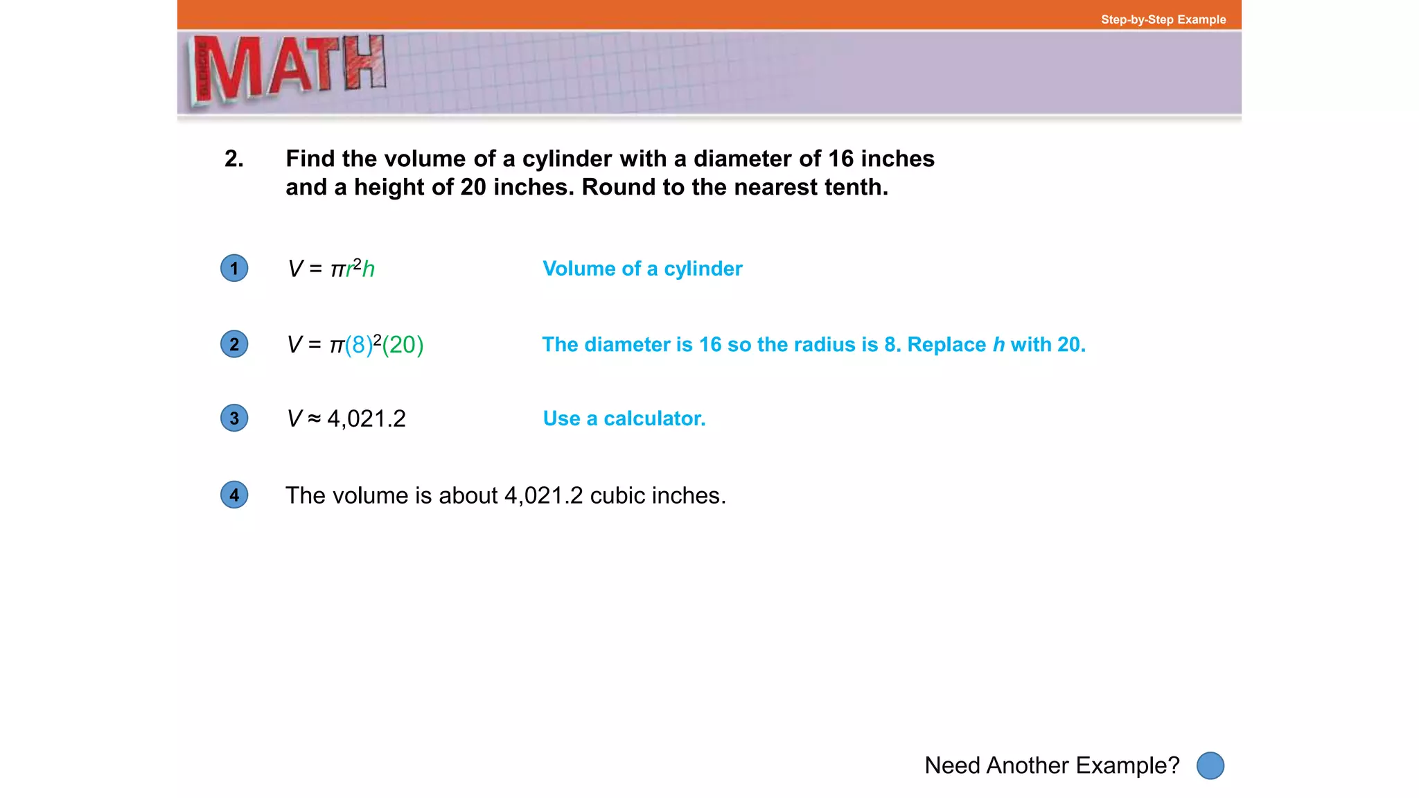1
Need Another Example?
2
3
4
Step-by-Step Example
2. Find the volume of a cylinder with a diameter of 16 inches
and a height of 20 inches. Round to the nearest tenth.
V = πr2h Volume of a cylinder
V = π(8)2(20) The diameter is 16 so the radius is 8. Replace h with 20.
The volume is about 4,021.2 cubic inches.
Use a calculator.V ≈ 4,021.2
 