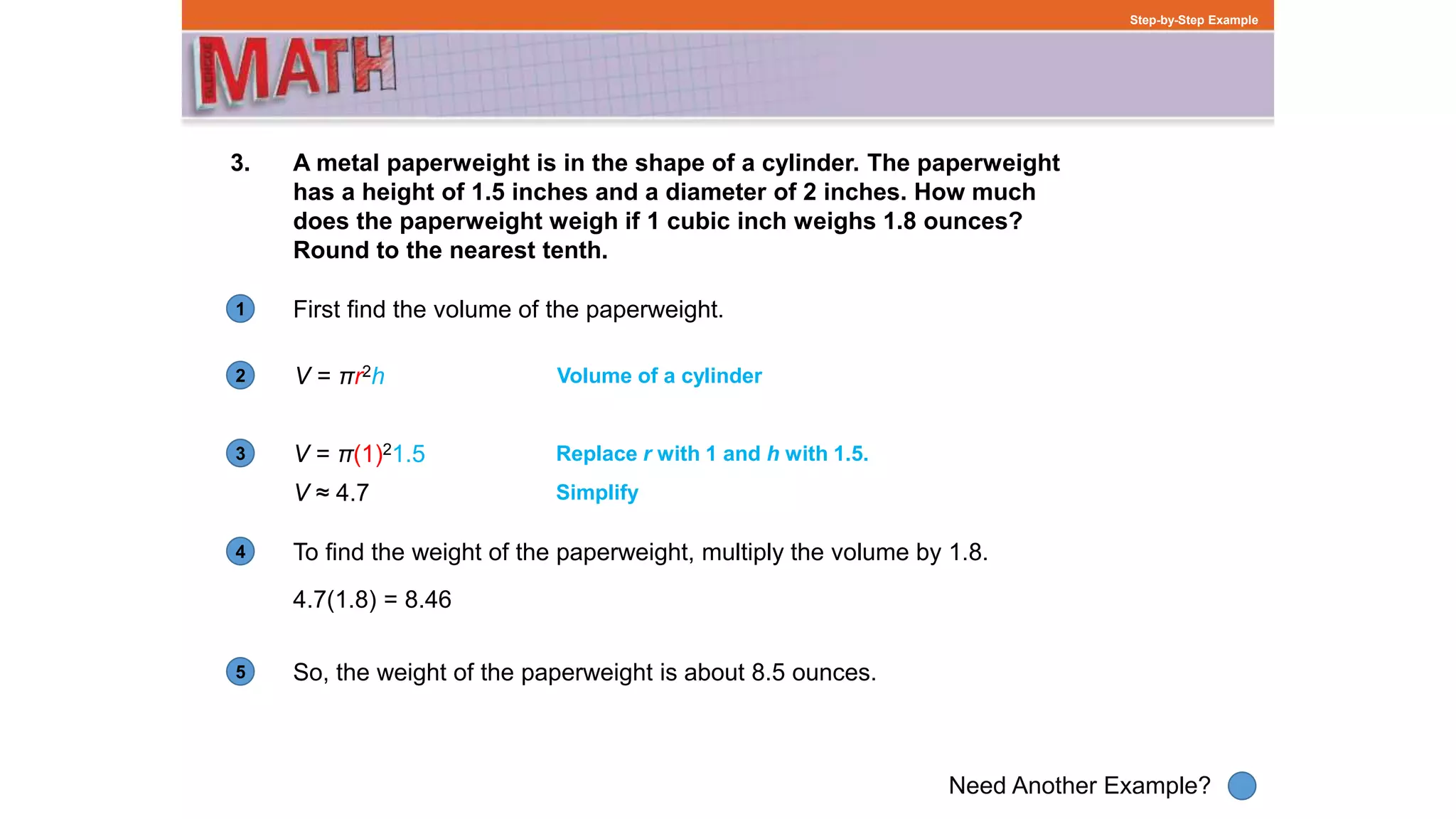 1
Need Another Example?
2
3
4
5
Step-by-Step Example
3. A metal paperweight is in the shape of a cylinder. The paperweight
has a height of 1.5 inches and a diameter of 2 inches. How much
does the paperweight weigh if 1 cubic inch weighs 1.8 ounces?
Round to the nearest tenth.
V = πr2h Volume of a cylinder
V = π(1)21.5 Replace r with 1 and h with 1.5.
First find the volume of the paperweight.
V ≈ 4.7
To find the weight of the paperweight, multiply the volume by 1.8.
4.7(1.8) = 8.46
Simplify
So, the weight of the paperweight is about 8.5 ounces.
 