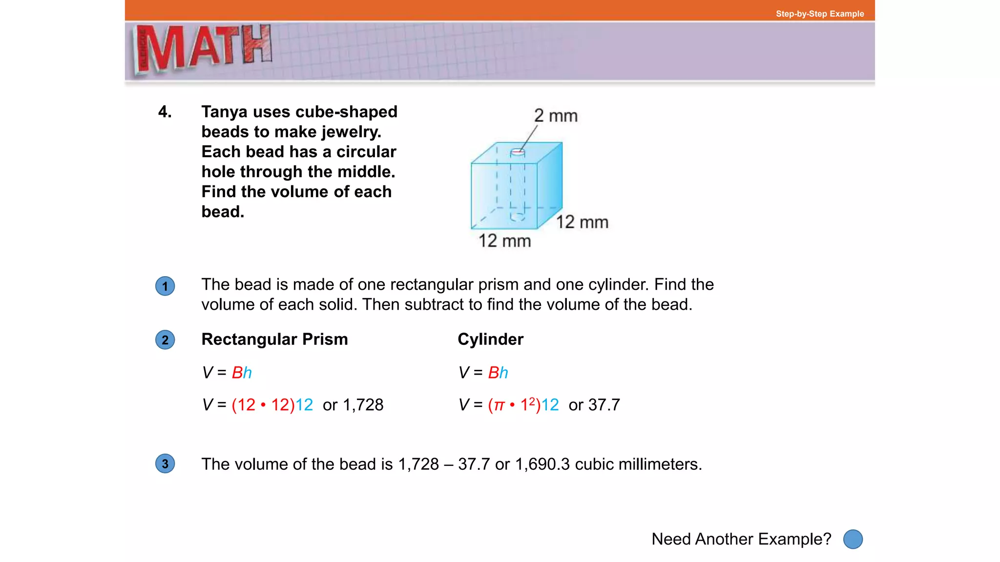 1
Need Another Example?
2
3
Step-by-Step Example
4. Tanya uses cube-shaped
beads to make jewelry.
Each bead has a circular
hole through the middle.
Find the volume of each
bead.
Rectangular Prism
The bead is made of one rectangular prism and one cylinder. Find the
volume of each solid. Then subtract to find the volume of the bead.
The volume of the bead is 1,728 – 37.7 or 1,690.3 cubic millimeters.
Cylinder
V = Bh
V = (12 • 12)12 or 1,728
V = Bh
V = (π • 12)12 or 37.7
 