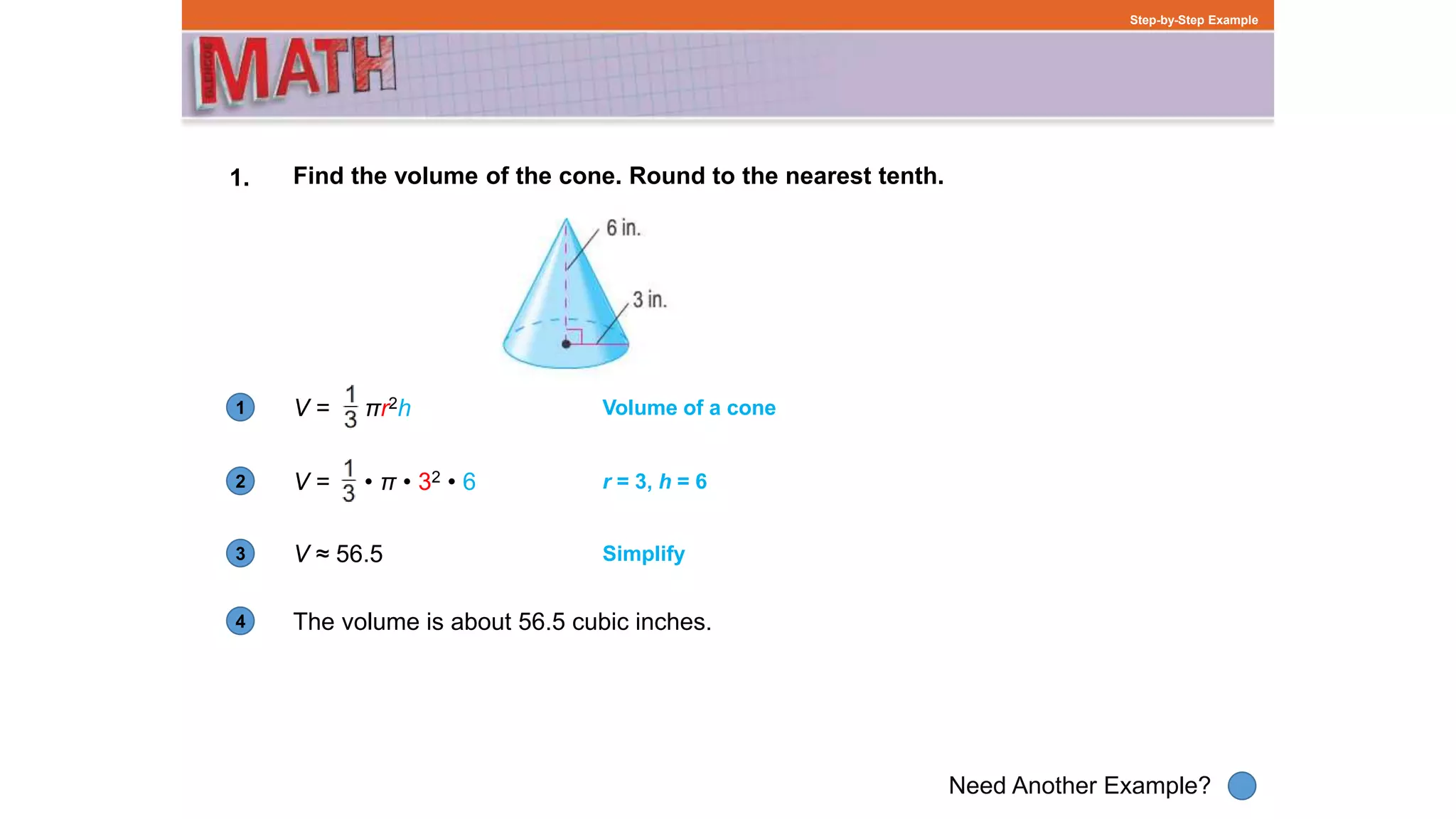1
Need Another Example?
2
3
4
Step-by-Step Example
1. Find the volume of the cone. Round to the nearest tenth.
V = πr2h Volume of a cone
V = • π • 32 • 6 r = 3, h = 6
V ≈ 56.5 Simplify
The volume is about 56.5 cubic inches.
 