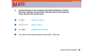 1
Need Another Example?
2
3
4
Step-by-Step Example
2. A spherical stone in the courtyard of the National Museum of Costa
Rica has a diameter of about 8 feet. Find the volume of the spherical
stone. Round to the nearest tenth.
The volume of the spherical stone is about 268.1 cubic feet.
Volume of a sphere
Replace r with 4.
V ≈ 268.1 Simplify. Use a calculator.
V = • π • 43
V = πr3
 