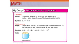Course 3, Lesson 8-4
Geometry
Lateral Area
Words The lateral area L.A. of a cylinder with height h and
radius r is the circumference of the base times the height.
Symbols L.A. = 2πrh
Total Surface Area
Words The surface area S.A. of a cylinder with height h and radius r is
the lateral area plus the area of the two circular bases.
Symbols S.A. = L.A. + 2πr2 or S.A. = 2πrh + 2πr2
Model
 