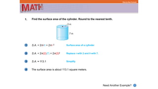 1
Need Another Example?
2
3
4
Step-by-Step Example
1. Find the surface area of the cylinder. Round to the nearest tenth.
S.A. = 2πrh + 2πr 2
The surface area is about 113.1 square meters.
Surface area of a cylinder
S.A. = 2π(2)(7) + 2π(2)2 Replace r with 2 and h with 7.
S.A. ≈ 113.1 Simplify
 