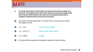 1
Need Another Example?
2
3
4
Step-by-Step Example
2. A circular fence that is 2 feet high is to be built around the outside of a
carousel. The distance from the center of the carousel to the edge of the
fence will be 35 feet. What is the area of the fencing material that is
needed to make the fence around the carousel?
L.A. = 2πrh
You need to find the lateral area. The radius of the circular fence is 35 feet.
The height is 2 feet.
Lateral area of a cylinder
L.A. = 2π(35)(2) Replace r with 35 and h with 2.
L.A. ≈ 439.8 Simplify
5 So, about 439.8 square feet of material is needed to make the fence.
 