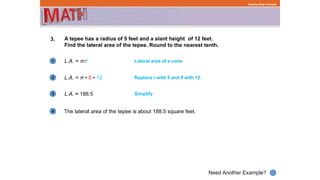 1
Need Another Example?
2
3
4
Step-by-Step Example
3. A tepee has a radius of 5 feet and a slant height of 12 feet.
Find the lateral area of the tepee. Round to the nearest tenth.
L.A. = πrℓ
The lateral area of the tepee is about 188.5 square feet.
Lateral area of a cone
L.A. = π • 5 • 12 Replace r with 5 and ℓ with 12.
L.A. ≈ 188.5 Simplify
 