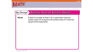 Course 3, Lesson 8-6
Geometry
Words If Solid X is similar to Solid Y by a scale factor, then the
surface area of X is equal to the surface area of Y times the
square of the scale factor.
 