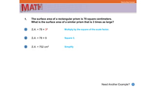 1
Need Another Example?
2
3
Step-by-Step Example
1. The surface area of a rectangular prism is 78 square centimeters.
What is the surface area of a similar prism that is 3 times as large?
S.A. = 78 × 32 Multiply by the square of the scale factor.
S.A. = 78 × 9 Square 3.
S.A. = 702 cm2 Simplify
 